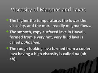 Viscosity of Magmas and LavasViscosity of Magmas and Lavas
 The higher the temperature, the lower theThe higher the temperature, the lower the
viscosity, and the more readily magma flows.viscosity, and the more readily magma flows.
 The smooth, ropy-surfaced lava in Hawaii,The smooth, ropy-surfaced lava in Hawaii,
formed from a very hot, very fluid lava isformed from a very hot, very fluid lava is
calledcalled pahoehoe.pahoehoe.
 The rough-looking lava formed from a coolerThe rough-looking lava formed from a cooler
lava having a high viscosity is calledlava having a high viscosity is called aaaa (ah(ah
ah).ah).
 
