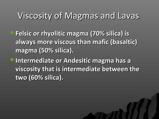 Viscosity of Magmas and LavasViscosity of Magmas and Lavas
 Felsic or rhyolitic magma (70% silica) isFelsic or rhyolitic magma (70% silica) is
always more viscous than mafic (basaltic)always more viscous than mafic (basaltic)
magma (50% silica).magma (50% silica).
 Intermediate or Andesitic magma has aIntermediate or Andesitic magma has a
viscosity that is intermediate between theviscosity that is intermediate between the
two (60% silica).two (60% silica).
 