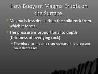 How Buoyant Magma Erupts onHow Buoyant Magma Erupts on
the Surfacethe Surface
 Magma is less dense than the solid rock fromMagma is less dense than the solid rock from
which it forms.which it forms.
 The pressure is proportional to depthThe pressure is proportional to depth
(thickness of overlying rock).(thickness of overlying rock).
– Therefore, as magma rises upward, the pressureTherefore, as magma rises upward, the pressure
on it decreases.on it decreases.
 