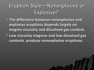 Eruption Style—Nonexplosive orEruption Style—Nonexplosive or
Explosive?Explosive?
 The difference between nonexplosive andThe difference between nonexplosive and
explosive eruptions depends largely onexplosive eruptions depends largely on
magma viscosity and dissolved-gas content.magma viscosity and dissolved-gas content.
 Low viscosity magmas and low dissolved gasLow viscosity magmas and low dissolved gas
contents produce nonexplosive eruptions.contents produce nonexplosive eruptions.
 