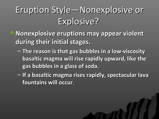 Eruption Style—Nonexplosive orEruption Style—Nonexplosive or
Explosive?Explosive?
 Nonexplosive eruptions may appear violentNonexplosive eruptions may appear violent
during their initial stages.during their initial stages.
– The reason is that gas bubbles in a low-viscosityThe reason is that gas bubbles in a low-viscosity
basaltic magma will rise rapidly upward, like thebasaltic magma will rise rapidly upward, like the
gas bubbles in a glass of soda.gas bubbles in a glass of soda.
– If a basaltic magma rises rapidly, spectacular lavaIf a basaltic magma rises rapidly, spectacular lava
fountains will occurfountains will occur..
 