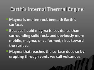 Earth’s Internal Thermal EngineEarth’s Internal Thermal Engine
 Magma is molten rock beneath Earth’sMagma is molten rock beneath Earth’s
surface.surface.
 Because liquid magma is less dense thanBecause liquid magma is less dense than
surrounding solid rock, and obviously moresurrounding solid rock, and obviously more
mobile, magma, once formed, rises towardmobile, magma, once formed, rises toward
the surface.the surface.
 Magma that reaches the surface does so byMagma that reaches the surface does so by
erupting through vents we call volcanoes.erupting through vents we call volcanoes.
 