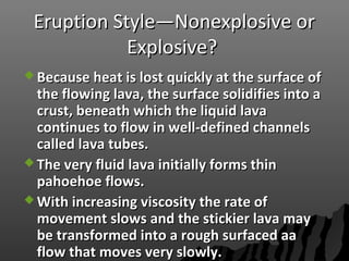 Eruption Style—Nonexplosive orEruption Style—Nonexplosive or
Explosive?Explosive?
 Because heat is lost quickly at the surface ofBecause heat is lost quickly at the surface of
the flowing lava, the surface solidifies into athe flowing lava, the surface solidifies into a
crust, beneath which the liquid lavacrust, beneath which the liquid lava
continues to flow in well-defined channelscontinues to flow in well-defined channels
called lava tubes.called lava tubes.
 The very fluid lava initially forms thinThe very fluid lava initially forms thin
pahoehoe flows.pahoehoe flows.
 With increasing viscosity the rate ofWith increasing viscosity the rate of
movement slows and the stickier lava maymovement slows and the stickier lava may
be transformed into a rough surfaced aabe transformed into a rough surfaced aa
flow that moves very slowly.flow that moves very slowly.
 