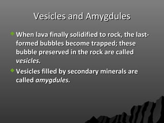 Vesicles and AmygdulesVesicles and Amygdules
 When lava finally solidified to rock, the last-When lava finally solidified to rock, the last-
formed bubbles become trapped; theseformed bubbles become trapped; these
bubble preserved in the rock are calledbubble preserved in the rock are called
vesicles.vesicles.
 Vesicles filled by secondary minerals areVesicles filled by secondary minerals are
calledcalled amygdules.amygdules.
 