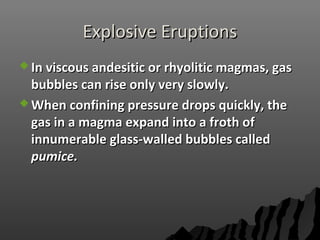 Explosive EruptionsExplosive Eruptions
 In viscous andesitic or rhyolitic magmas, gasIn viscous andesitic or rhyolitic magmas, gas
bubbles can rise only very slowly.bubbles can rise only very slowly.
 When confining pressure drops quickly, theWhen confining pressure drops quickly, the
gas in a magma expand into a froth ofgas in a magma expand into a froth of
innumerable glass-walled bubbles calledinnumerable glass-walled bubbles called
pumice.pumice.
 