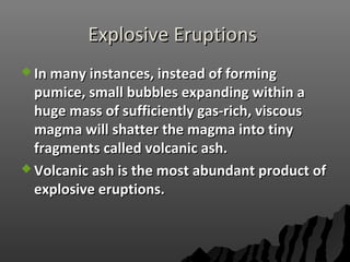 Explosive EruptionsExplosive Eruptions
 In many instances, instead of formingIn many instances, instead of forming
pumice, small bubbles expanding within apumice, small bubbles expanding within a
huge mass of sufficiently gas-rich, viscoushuge mass of sufficiently gas-rich, viscous
magma will shatter the magma into tinymagma will shatter the magma into tiny
fragments called volcanic ash.fragments called volcanic ash.
 Volcanic ash is the most abundant product ofVolcanic ash is the most abundant product of
explosive eruptions.explosive eruptions.
 