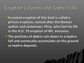 Eruption Columns and Tephra FallsEruption Columns and Tephra Falls
 A violent eruption of this kind is called aA violent eruption of this kind is called a
plinian eruption, named after the Romanplinian eruption, named after the Roman
author and statesman, Pliny, who lost his lifeauthor and statesman, Pliny, who lost his life
in the A.D. 79 eruption of Mt. Vesuvius.in the A.D. 79 eruption of Mt. Vesuvius.
 The particles of debris rain down in a tephraThe particles of debris rain down in a tephra
fall and eventually accumulate on the groundfall and eventually accumulate on the ground
as tephra deposits.as tephra deposits.
 