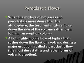 Pyroclastic FlowsPyroclastic Flows
 When the mixture of hot gases andWhen the mixture of hot gases and
pyroclasts is more dense than thepyroclasts is more dense than the
atmosphere, the turbulent mixture flowsatmosphere, the turbulent mixture flows
down the side of the volcano rather thandown the side of the volcano rather than
forming an eruption column.forming an eruption column.
 A hot, highly mobile flow of tephra thatA hot, highly mobile flow of tephra that
rushes down the flank of a volcano during arushes down the flank of a volcano during a
major eruption is called a pyroclastic flowmajor eruption is called a pyroclastic flow
(the most devastating and lethal forms of(the most devastating and lethal forms of
volcanic eruption).volcanic eruption).
 