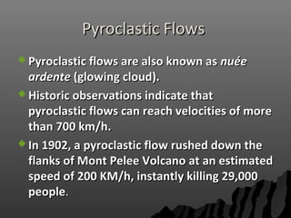 Pyroclastic FlowsPyroclastic Flows
 Pyroclastic flows are also known asPyroclastic flows are also known as nunuééee
ardenteardente (glowing cloud).(glowing cloud).
 Historic observations indicate thatHistoric observations indicate that
pyroclastic flows can reach velocities of morepyroclastic flows can reach velocities of more
than 700 km/h.than 700 km/h.
 In 1902, a pyroclastic flow rushed down theIn 1902, a pyroclastic flow rushed down the
flanks of Mont Pelee Volcano at an estimatedflanks of Mont Pelee Volcano at an estimated
speed of 200 KM/h, instantly killing 29,000speed of 200 KM/h, instantly killing 29,000
peoplepeople..
 