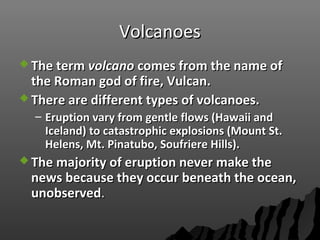 VolcanoesVolcanoes
 The termThe term volcanovolcano comes from the name ofcomes from the name of
the Roman god of fire, Vulcan.the Roman god of fire, Vulcan.
 There are different types of volcanoes.There are different types of volcanoes.
– Eruption vary from gentle flows (Hawaii andEruption vary from gentle flows (Hawaii and
Iceland) to catastrophic explosions (Mount St.Iceland) to catastrophic explosions (Mount St.
Helens, Mt. Pinatubo, Soufriere Hills).Helens, Mt. Pinatubo, Soufriere Hills).
 The majority of eruption never make theThe majority of eruption never make the
news because they occur beneath the ocean,news because they occur beneath the ocean,
unobservedunobserved..
 