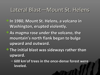 Lateral Blast—Mount St. HelensLateral Blast—Mount St. Helens
 In 1980, Mount St. Helens, a volcano inIn 1980, Mount St. Helens, a volcano in
Washington, erupted violently.Washington, erupted violently.
 As magma rose under the volcano, theAs magma rose under the volcano, the
mountain’s north flank began to bulgemountain’s north flank began to bulge
upward and outward.upward and outward.
 The initial blast was sideways rather thanThe initial blast was sideways rather than
upward.upward.
– 600 km600 km22
of trees in the once-dense forest wereof trees in the once-dense forest were
leveled.leveled.
 