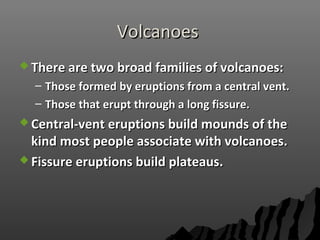 VolcanoesVolcanoes
 There are two broad families of volcanoes:There are two broad families of volcanoes:
– Those formed by eruptions from a central vent.Those formed by eruptions from a central vent.
– Those that erupt through a long fissure.Those that erupt through a long fissure.
 Central-vent eruptions build mounds of theCentral-vent eruptions build mounds of the
kind most people associate with volcanoes.kind most people associate with volcanoes.
 Fissure eruptions build plateaus.Fissure eruptions build plateaus.
 