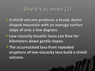 Shield Volcanoes (1)Shield Volcanoes (1)
 A shield volcano produces a broad, dome-A shield volcano produces a broad, dome-
shaped mountain with an average surfaceshaped mountain with an average surface
slope of only a few degrees.slope of only a few degrees.
 Low-viscosity basaltic lavas can flow forLow-viscosity basaltic lavas can flow for
kilometers down gentle slopes.kilometers down gentle slopes.
 The accumulated lava from repeatedThe accumulated lava from repeated
eruptions of low-viscosity lava build a shielderuptions of low-viscosity lava build a shield
volcano.volcano.
 
