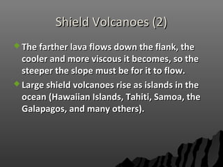 Shield Volcanoes (2)Shield Volcanoes (2)
 The farther lava flows down the flank, theThe farther lava flows down the flank, the
cooler and more viscous it becomes, so thecooler and more viscous it becomes, so the
steeper the slope must be for it to flow.steeper the slope must be for it to flow.
 Large shield volcanoes rise as islands in theLarge shield volcanoes rise as islands in the
ocean (Hawaiian Islands, Tahiti, Samoa, theocean (Hawaiian Islands, Tahiti, Samoa, the
Galapagos, and many others).Galapagos, and many others).
 