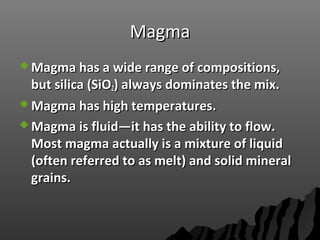 MagmaMagma
 Magma has a wide range of compositions,Magma has a wide range of compositions,
but silica (SiObut silica (SiO22) always dominates the mix.) always dominates the mix.
 Magma has high temperatures.Magma has high temperatures.
 Magma is fluid—it has the ability to flow.Magma is fluid—it has the ability to flow.
Most magma actually is a mixture of liquidMost magma actually is a mixture of liquid
(often referred to as melt) and solid mineral(often referred to as melt) and solid mineral
grains.grains.
 