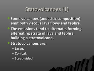 Statovolcanoes (1)Statovolcanoes (1)
 Some volcanoes (andesitic composition)Some volcanoes (andesitic composition)
emit both viscous lava flows and tephra.emit both viscous lava flows and tephra.
 The emissions tend to alternate, formingThe emissions tend to alternate, forming
alternating strata of lava and tephra,alternating strata of lava and tephra,
building a stratovolcano.building a stratovolcano.
 Stratovolcanoes are:Stratovolcanoes are:
– Large.Large.
– Conical.Conical.
– Steep-sided.Steep-sided.
 