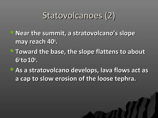 Statovolcanoes (2)Statovolcanoes (2)
 Near the summit, a stratovolcano’s slopeNear the summit, a stratovolcano’s slope
may reach 40may reach 40oo
..
 Toward the base, the slope flattens to aboutToward the base, the slope flattens to about
66oo
toto1010oo
..
 As a stratovolcano develops, lava flows act asAs a stratovolcano develops, lava flows act as
a cap to slow erosion of the loose tephra.a cap to slow erosion of the loose tephra.
 
