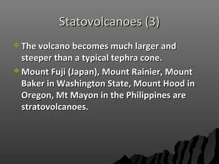 Statovolcanoes (3)Statovolcanoes (3)
 The volcano becomes much larger andThe volcano becomes much larger and
steeper than a typical tephra cone.steeper than a typical tephra cone.
 Mount Fuji (Japan), Mount Rainier, MountMount Fuji (Japan), Mount Rainier, Mount
Baker in Washington State, Mount Hood inBaker in Washington State, Mount Hood in
Oregon, Mt Mayon in the Philippines areOregon, Mt Mayon in the Philippines are
stratovolcanoes.stratovolcanoes.
 