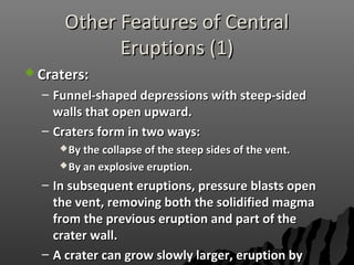Other Features of CentralOther Features of Central
Eruptions (1)Eruptions (1)
 Craters:Craters:
– Funnel-shaped depressions with steep-sidedFunnel-shaped depressions with steep-sided
walls that open upward.walls that open upward.
– Craters form in two ways:Craters form in two ways:
By the collapse of the steep sides of the vent.By the collapse of the steep sides of the vent.
By an explosive eruption.By an explosive eruption.
– In subsequent eruptions, pressure blasts openIn subsequent eruptions, pressure blasts open
the vent, removing both the solidified magmathe vent, removing both the solidified magma
from the previous eruption and part of thefrom the previous eruption and part of the
crater wall.crater wall.
– A crater can grow slowly larger, eruption byA crater can grow slowly larger, eruption by
 