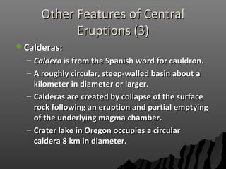 Other Features of CentralOther Features of Central
Eruptions (3)Eruptions (3)
 Calderas:Calderas:
– CalderaCaldera is from the Spanish word for cauldron.is from the Spanish word for cauldron.
– A roughly circular, steep-walled basin about aA roughly circular, steep-walled basin about a
kilometer in diameter or larger.kilometer in diameter or larger.
– Calderas are created by collapse of the surfaceCalderas are created by collapse of the surface
rock following an eruption and partial emptyingrock following an eruption and partial emptying
of the underlying magma chamber.of the underlying magma chamber.
– Crater lake in Oregon occupies a circularCrater lake in Oregon occupies a circular
caldera 8 km in diameter.caldera 8 km in diameter.
 