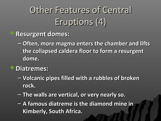 Other Features of CentralOther Features of Central
Eruptions (4)Eruptions (4)
 Resurgent domes:Resurgent domes:
– Often, more magma enters the chamber and liftsOften, more magma enters the chamber and lifts
the collapsed caldera floor to form a resurgentthe collapsed caldera floor to form a resurgent
dome.dome.
 Diatremes:Diatremes:
– Volcanic pipes filled with a rubbles of brokenVolcanic pipes filled with a rubbles of broken
rock.rock.
– The walls are vertical, or very nearly so.The walls are vertical, or very nearly so.
– A famous diatreme is the diamond mine inA famous diatreme is the diamond mine in
Kimberly, South Africa.Kimberly, South Africa.
 