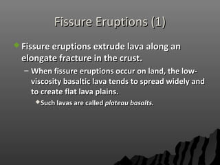 Fissure Eruptions (1)Fissure Eruptions (1)
 Fissure eruptions extrude lava along anFissure eruptions extrude lava along an
elongate fracture in the crust.elongate fracture in the crust.
– When fissure eruptions occur on land, the low-When fissure eruptions occur on land, the low-
viscosity basaltic lava tends to spread widely andviscosity basaltic lava tends to spread widely and
to create flat lava plains.to create flat lava plains.
Such lavas are calledSuch lavas are called plateau basalts.plateau basalts.
 