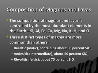 Composition of Magmas and LavasComposition of Magmas and Lavas
 The composition of magmas and lavas isThe composition of magmas and lavas is
controlled by the most abundant elements incontrolled by the most abundant elements in
the Earth—Si, Al, Fe, Ca, Mg, Na, K, H, and O.the Earth—Si, Al, Fe, Ca, Mg, Na, K, H, and O.
 Three distinct types of magma are moreThree distinct types of magma are more
common than others:common than others:
– Basaltic (mafic), containing about 50 percent SiOBasaltic (mafic), containing about 50 percent SiO2.2.
– Andesitic (intermediate), about 60 percent SiOAndesitic (intermediate), about 60 percent SiO2.2.
– Rhyolitic (felsic), about 70 percent SiORhyolitic (felsic), about 70 percent SiO2.2.
 