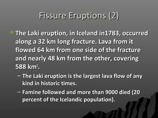 Fissure Eruptions (2)Fissure Eruptions (2)
 The Laki eruption, in Iceland in1783, occurredThe Laki eruption, in Iceland in1783, occurred
along a 32 km long fracture. Lava from italong a 32 km long fracture. Lava from it
flowed 64 km from one side of the fractureflowed 64 km from one side of the fracture
and nearly 48 km from the other, coveringand nearly 48 km from the other, covering
588 km588 km22
..
– The Laki eruption is the largest lava flow of anyThe Laki eruption is the largest lava flow of any
kind in historic times.kind in historic times.
– Famine followed and more than 9000 died (20Famine followed and more than 9000 died (20
percent of the Icelandic population).percent of the Icelandic population).
 