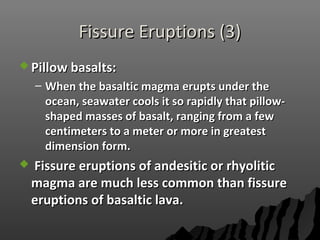 Fissure Eruptions (3)Fissure Eruptions (3)
 Pillow basalts:Pillow basalts:
– When the basaltic magma erupts under theWhen the basaltic magma erupts under the
ocean, seawater cools it so rapidly that pillow-ocean, seawater cools it so rapidly that pillow-
shaped masses of basalt, ranging from a fewshaped masses of basalt, ranging from a few
centimeters to a meter or more in greatestcentimeters to a meter or more in greatest
dimension form.dimension form.
 Fissure eruptions of andesitic or rhyoliticFissure eruptions of andesitic or rhyolitic
magma are much less common than fissuremagma are much less common than fissure
eruptions of basaltic lava.eruptions of basaltic lava.
 