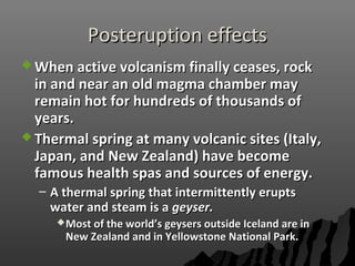 Posteruption effectsPosteruption effects
 When active volcanism finally ceases, rockWhen active volcanism finally ceases, rock
in and near an old magma chamber mayin and near an old magma chamber may
remain hot for hundreds of thousands ofremain hot for hundreds of thousands of
years.years.
 Thermal spring at many volcanic sites (Italy,Thermal spring at many volcanic sites (Italy,
Japan, and New Zealand) have becomeJapan, and New Zealand) have become
famous health spas and sources of energy.famous health spas and sources of energy.
– A thermal spring that intermittently eruptsA thermal spring that intermittently erupts
water and steam is awater and steam is a geyser.geyser.
Most of the world’s geysers outside Iceland are inMost of the world’s geysers outside Iceland are in
New Zealand and in Yellowstone National Park.New Zealand and in Yellowstone National Park.
 