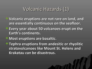 Volcanic Hazards (1)Volcanic Hazards (1)
 Volcanic eruptions are not rare on land, andVolcanic eruptions are not rare on land, and
are essentially continuous on the seafloor.are essentially continuous on the seafloor.
 Every year about 50 volcanoes erupt on theEvery year about 50 volcanoes erupt on the
Earth’s continents.Earth’s continents.
 Most eruptions are basaltic.Most eruptions are basaltic.
 Tephra eruptions from andesitic or rhyoliticTephra eruptions from andesitic or rhyolitic
stratovolcanoes like Mount St. Helens andstratovolcanoes like Mount St. Helens and
Krakatau can be disastrous.Krakatau can be disastrous.
 