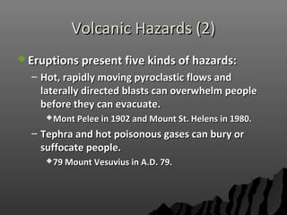 Volcanic Hazards (2)Volcanic Hazards (2)
 Eruptions present five kinds of hazards:Eruptions present five kinds of hazards:
– Hot, rapidly moving pyroclastic flows andHot, rapidly moving pyroclastic flows and
laterally directed blasts can overwhelm peoplelaterally directed blasts can overwhelm people
before they can evacuate.before they can evacuate.
Mont Pelee in 1902 and Mount St. Helens in 1980.Mont Pelee in 1902 and Mount St. Helens in 1980.
– Tephra and hot poisonous gases can bury orTephra and hot poisonous gases can bury or
suffocate people.suffocate people.
79 Mount Vesuvius in A.D. 79.79 Mount Vesuvius in A.D. 79.
 