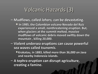 Volcanic Hazards (3)Volcanic Hazards (3)
– Mudflows, calledMudflows, called lahars,lahars, can be devastating.can be devastating.
 In 1985, the Colombian volcano Nevado del RuizIn 1985, the Colombian volcano Nevado del Ruiz
experienced a small, nonthreatening eruption. But,experienced a small, nonthreatening eruption. But,
when glaciers at the summit melted, massivewhen glaciers at the summit melted, massive
mudflows of volcanic debris moved swiftly down themudflows of volcanic debris moved swiftly down the
mountain , killing 20,000.mountain , killing 20,000.
– Violent undersea eruptions can cause powerfulViolent undersea eruptions can cause powerful
sea waves calledsea waves called tsunamis.tsunamis.
Krakatau, in 1883, killed more than 36,000 on JavaKrakatau, in 1883, killed more than 36,000 on Java
and nearby Indonesia islands.and nearby Indonesia islands.
– A tephra eruption can disrupt agriculture,A tephra eruption can disrupt agriculture,
creating a famine.creating a famine.
 