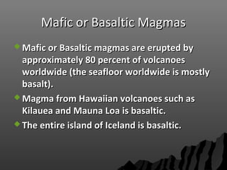 Mafic or Basaltic MagmasMafic or Basaltic Magmas
 Mafic or Basaltic magmas are erupted byMafic or Basaltic magmas are erupted by
approximately 80 percent of volcanoesapproximately 80 percent of volcanoes
worldwide (the seafloor worldwide is mostlyworldwide (the seafloor worldwide is mostly
basalt).basalt).
 Magma from Hawaiian volcanoes such asMagma from Hawaiian volcanoes such as
Kilauea and Mauna Loa is basaltic.Kilauea and Mauna Loa is basaltic.
 The entire island of Iceland is basaltic.The entire island of Iceland is basaltic.
 