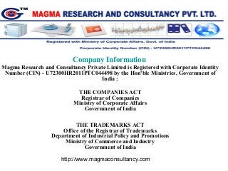 Company Information
Magma Research and Consultancy Private Limited is Registered with Corporate Identity
Number (CIN) - U72300HR2011PTC044498 by the Hon'ble Ministries, Government of
India :
THE COMPANIES ACT
Registrar of Companies
Ministry of Corporate Affairs
Government of India
THE TRADEMARKS ACT
Office of the Registrar of Trademarks
Department of Industrial Policy and Promotions
Ministry of Commerce and Industry
Government of India
http://www.magmaconsultancy.com
 