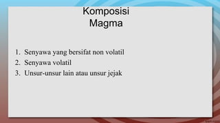 Komposisi
Magma
1. Senyawa yang bersifat non volatil
2. Senyawa volatil
3. Unsur-unsur lain atau unsur jejak
 