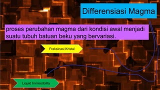 Differensiasi Magma
proses perubahan magma dari kondisi awal menjadi
suatu tubuh batuan beku yang bervariasi.
Fraksinasi Kristal
Liquid Immiscibility
 