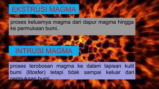 INTRUSI MAGMA
proses terobosan magma ke dalam lapisan kulit
bumi (litosfer) tetapi tidak sampai keluar dari
permukaan bumi.
EKSTRUSI MAGMA
proses keluarnya magma dari dapur magma hingga
ke permukaan bumi.
 