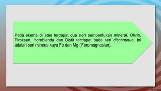 Pada skema di atas terdapat dua seri pembentukan mineral. Olivin,
Piroksen, Hornblenda dan Biotit terdapat pada seri discontinue. Ini
adalah seri mineral kaya Fe dan Mg (Feromagnesian).
 