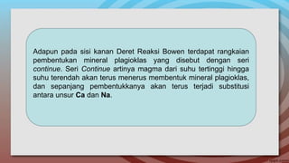Adapun pada sisi kanan Deret Reaksi Bowen terdapat rangkaian
pembentukan mineral plagioklas yang disebut dengan seri
continue. Seri Continue artinya magma dari suhu tertinggi hingga
suhu terendah akan terus menerus membentuk mineral plagioklas,
dan sepanjang pembentukkanya akan terus terjadi substitusi
antara unsur Ca dan Na.
 