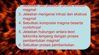 magma!
2. Sebutkan dan jelaskan proses evolusi
magma!
3. Jelaskan mengenai intrusi dan ekstrusi
magma!
4. Sebutkan komposisi magma beserta
contohnya!
5. Jelaskan hubungan antara teori
tektonika lempeng dengan proses
pembentukan magma!
6. Sebutkan proses pembentukan
magma!
7. Sebutkan dua seri pembentukan
 