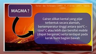 Turner dan Verhoogen (1960), F. F Groun (1947), Takeda
(1970)
Cairan silikat kental yang pijar
terbentuk secara alamiah,
bertemperatur tinggi antara 900ºC –
1200º C atau lebih dan bersifat mobile
(dapat bergerak) serta terdapat pada
kerak bumi bagian bawah
 
