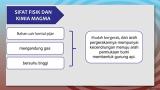 SIFAT FISIK DAN
KIMIA MAGMA
Bahan cair kental pijar
mengandung gas
bersuhu tinggi
Mudah bergerak, dan arah
pergerakannya mempunyai
kecendrungan menuju arah
permukaan bumi
membentuk gunung api.
 