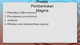 Proses
Pembentukan
Magma1. Pemisahan (differentiation)
2. Percampuran (assimilation)
3. Anaktesis
4. Hibridasi serta metamorfisma regional
 