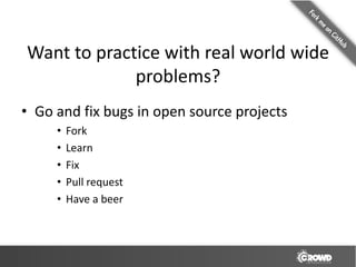 Want to practice with real world wide
             problems?
• Go and fix bugs in open source projects
     •   Fork
     •   Learn
     •   Fix
     •   Pull request
     •   Have a beer
 