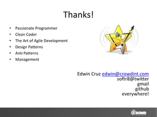 Thanks!
•   Passionate Programmer
•   Clean Coder
•   The Art of Agile Development
•   Design Patterns
•   Anti Patterns
•   Management


                                   Edwin Cruz edwin@crowdint.com
                                                   softr8@twitter
                                                           gmail
                                                          github
                                                     everywhere!
 