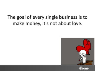 The goal of every single business is to
  make money, it's not about love.
 