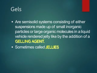 Gels
 Are semisolid systems consisting of either
suspensions made up of small inorganic
particles or large organic molecules in aliquid
vehicle rendered jelly like by the addition of a
GELLING AGENT.
 Sometimes calledJELLIES
 