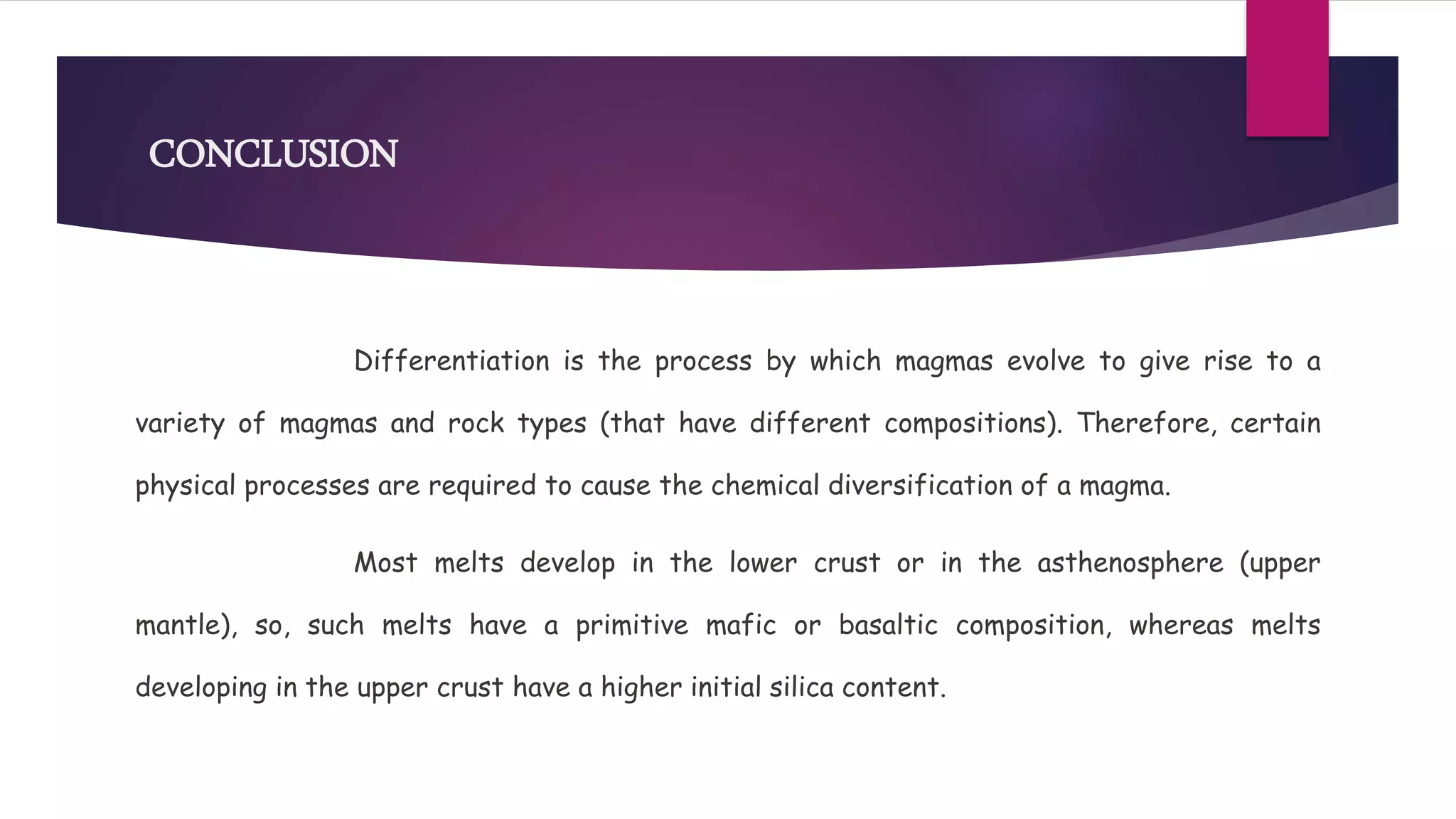 CONCLUSION
Differentiation is the process by which magmas evolve to give rise to a
variety of magmas and rock types (that have different compositions). Therefore, certain
physical processes are required to cause the chemical diversification of a magma.
Most melts develop in the lower crust or in the asthenosphere (upper
mantle), so, such melts have a primitive mafic or basaltic composition, whereas melts
developing in the upper crust have a higher initial silica content.
 