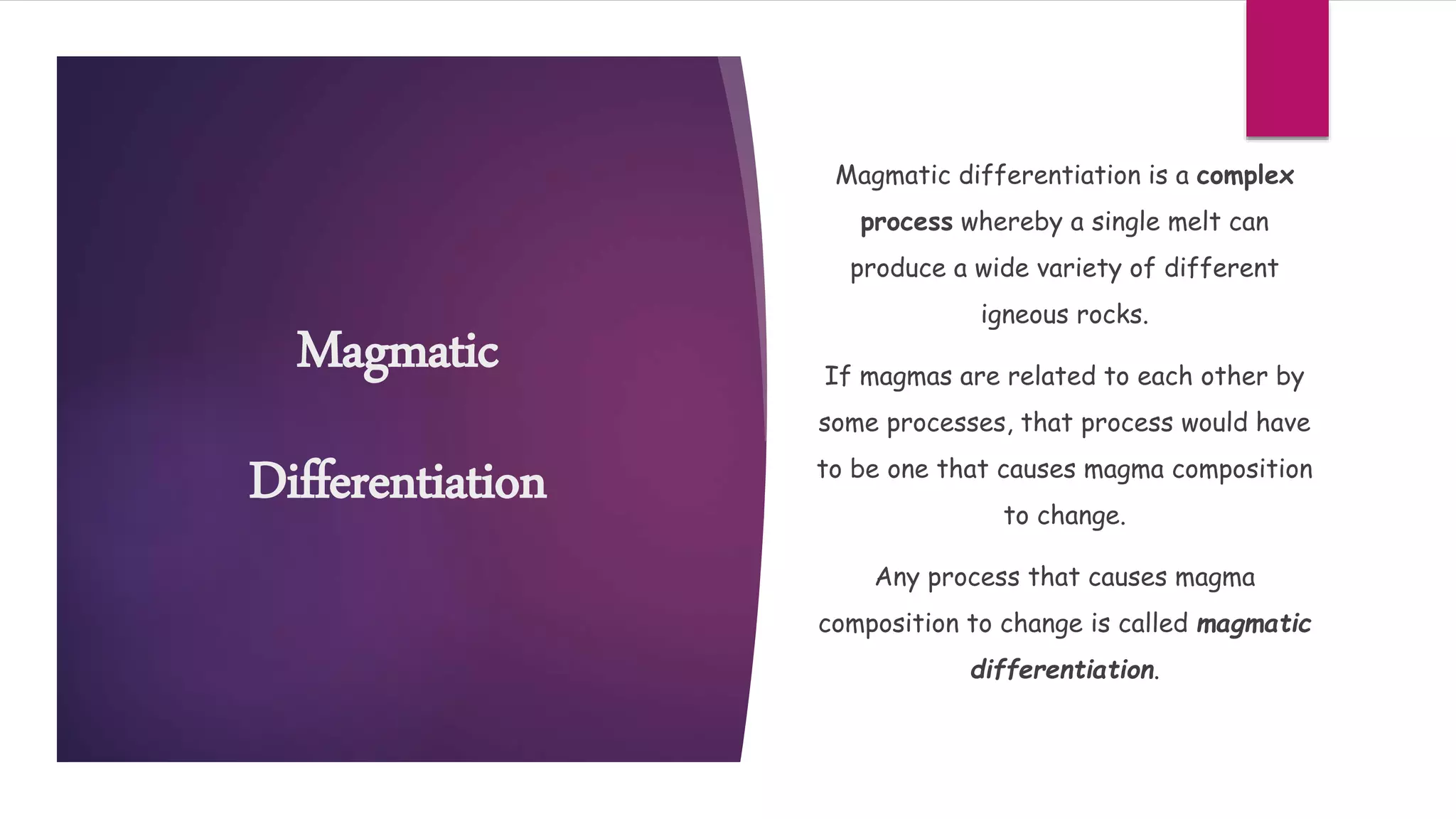 Magmatic
Differentiation
Magmatic differentiation is a complex
process whereby a single melt can
produce a wide variety of different
igneous rocks.
If magmas are related to each other by
some processes, that process would have
to be one that causes magma composition
to change.
Any process that causes magma
composition to change is called magmatic
differentiation.
 